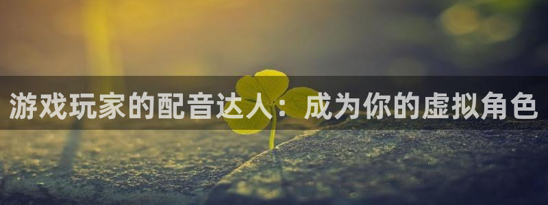 db电竞官网官网注册账号：游戏玩家的配音达人：成为你的虚拟角色